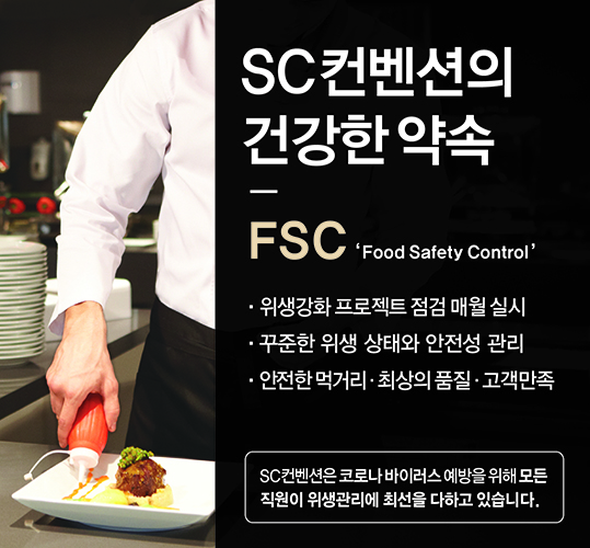SC컨벤션의 건강한 약속 FSC(Food Safety Control) 위생강화 프로젝트 점검 매월 실시. 꾸준한 위생 상태와 안전성 관리. 안전한 먹거리. 최상의 품질. 고객만족. SC컨벤션은 코로나 바이러스 예방을 위해 모든 직원이 위생관리에 최선을 다하고 있습니다.